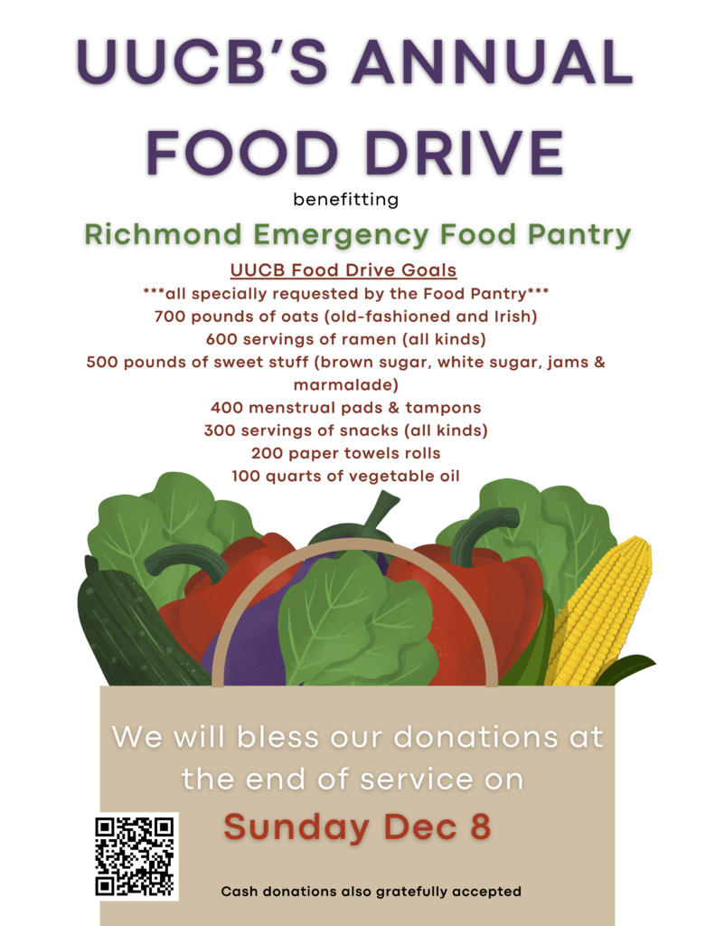 UUCB Food Drive Goals
***all specially requested by the Food Pantry***
700 pounds of oats (old-fashioned and Irish)
600 servings of ramen (all kinds)
500 pounds of sweet stuff (brown sugar, white sugar, jams &
marmalade)
400 menstrual pads & tampons
300 servings of snacks (all kinds)
200 paper towels rolls
100 quarts of vegetable oil